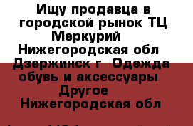 Ищу продавца в городской рынок ТЦ Меркурий. - Нижегородская обл., Дзержинск г. Одежда, обувь и аксессуары » Другое   . Нижегородская обл.